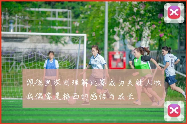 佩德里深刻理解比赛成为关键人物我偶像是梅西的感悟与成长