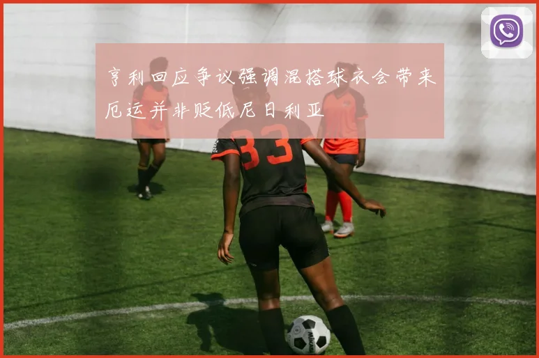 亨利回应争议强调混搭球衣会带来厄运并非贬低尼日利亚