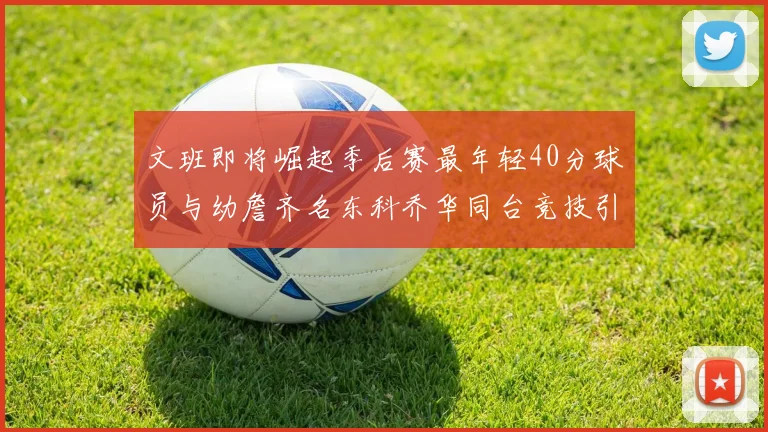 文班即将崛起季后赛最年轻40分球员与幼詹齐名东科乔华同台竞技引关注