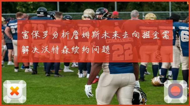 富保罗分析詹姆斯未来去向掘金需解决沃特森续约问题