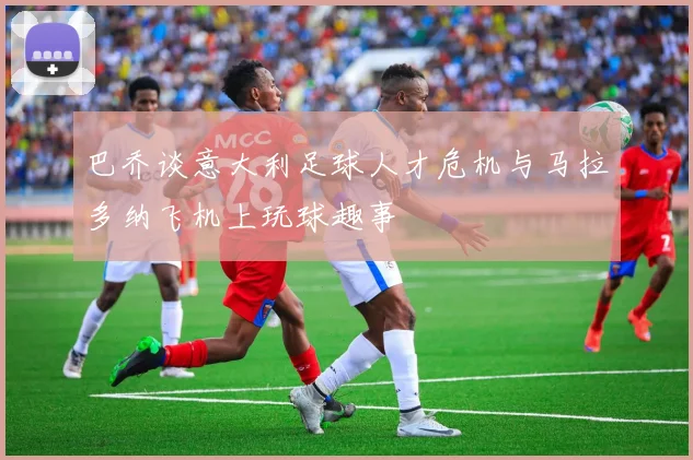 巴乔谈意大利足球人才危机与马拉多纳飞机上玩球趣事