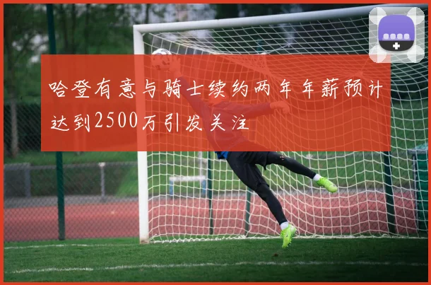 哈登有意与骑士续约两年年薪预计达到2500万引发关注