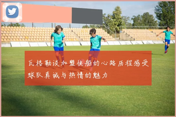 瓦格勒谈加盟快船的心路历程感受球队真诚与热情的魅力