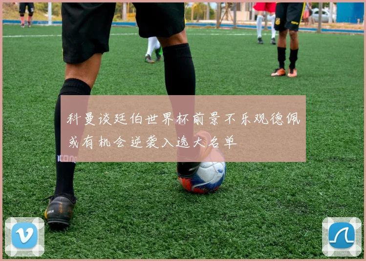 科曼谈廷伯世界杯前景不乐观德佩或有机会逆袭入选大名单