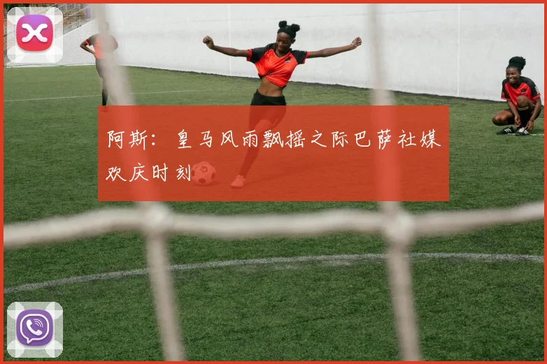 阿斯：皇马风雨飘摇之际巴萨社媒欢庆时刻