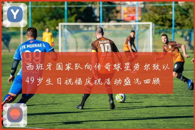 西班牙国家队向传奇球星劳尔致以49岁生日祝福庆祝活动盛况回顾