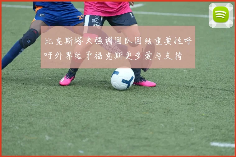 比克斯塔夫强调团队团结重要性呼吁外界给予福克斯更多爱与支持
