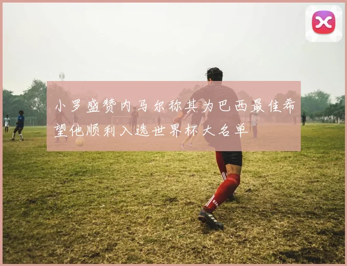小罗盛赞内马尔称其为巴西最佳希望他顺利入选世界杯大名单