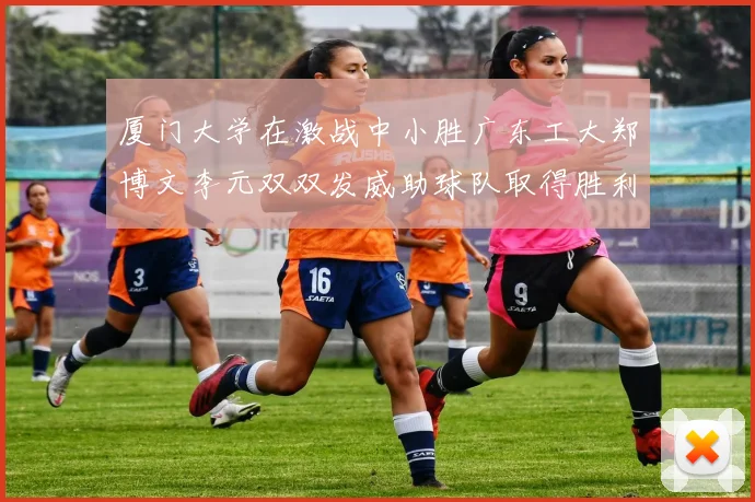 厦门大学在激战中小胜广东工大郑博文李元双双发威助球队取得胜利