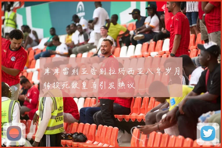 库库雷利亚告别拉玛西亚八年岁月转投死敌皇马引发热议