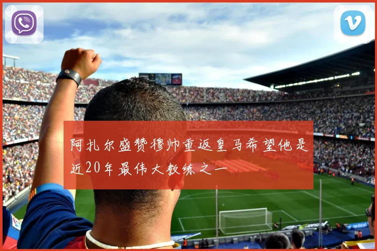 阿扎尔盛赞穆帅重返皇马希望他是近20年最伟大教练之一