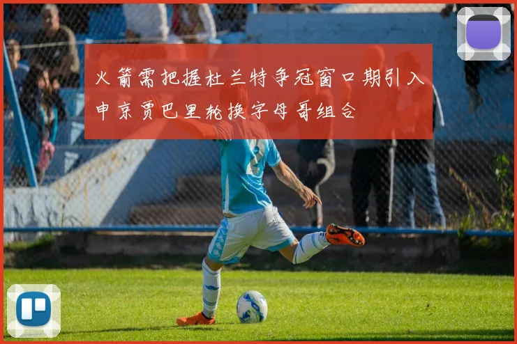 火箭需把握杜兰特争冠窗口期引入申京贾巴里轮换字母哥组合