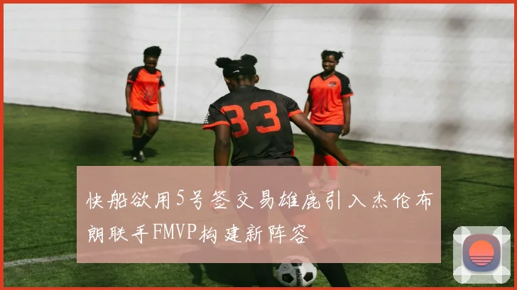 快船欲用5号签交易雄鹿引入杰伦布朗联手FMVP构建新阵容