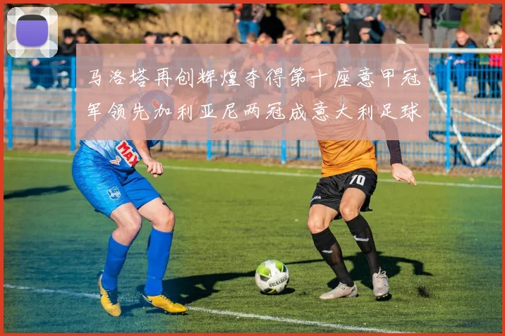 马洛塔再创辉煌夺得第十座意甲冠军领先加利亚尼两冠成意大利足球传奇