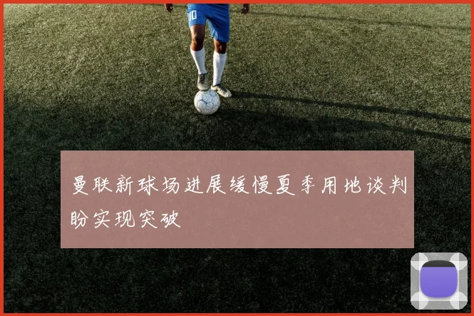 曼联新球场进展缓慢夏季用地谈判盼实现突破