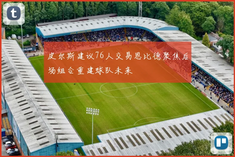 皮尔斯建议76人交易恩比德聚焦后场组合重建球队未来