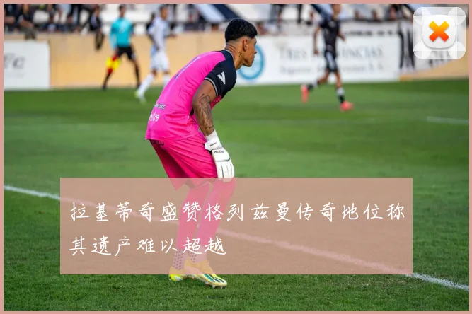 拉基蒂奇盛赞格列兹曼传奇地位称其遗产难以超越