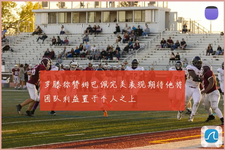 罗滕称赞姆巴佩完美表现期待他将团队利益置于个人之上
