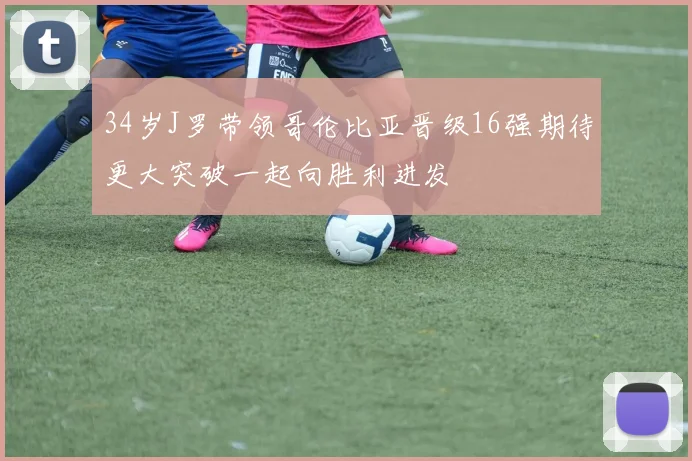 34岁J罗带领哥伦比亚晋级16强期待更大突破一起向胜利进发