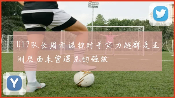 U17队长周雨诺称对手实力超群是亚洲层面未曾遇见的强敌