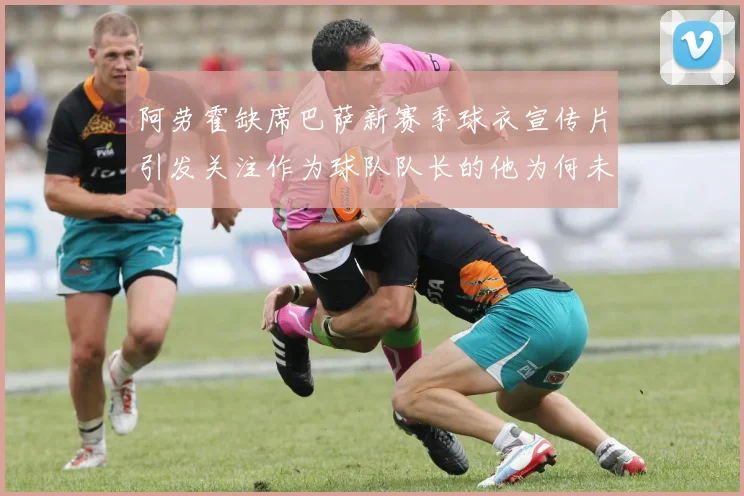 阿劳霍缺席巴萨新赛季球衣宣传片引发关注作为球队队长的他为何未现身