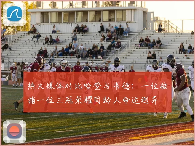 热火媒体对比哈登与韦德：一位被捕一位三冠荣耀同龄人命运迥异