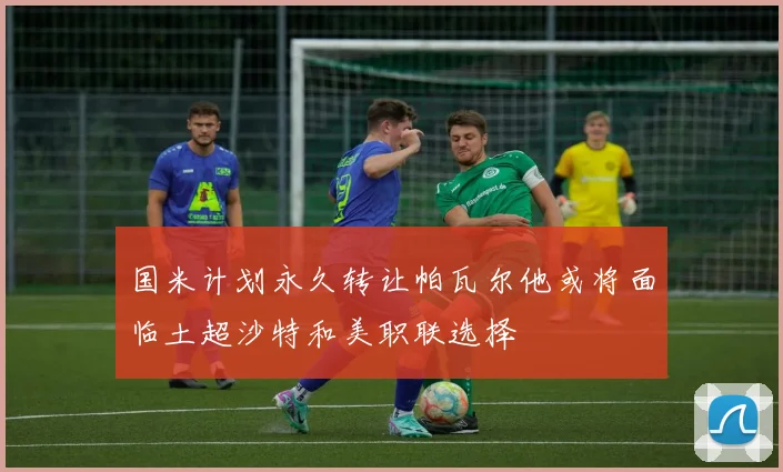 国米计划永久转让帕瓦尔他或将面临土超沙特和美职联选择