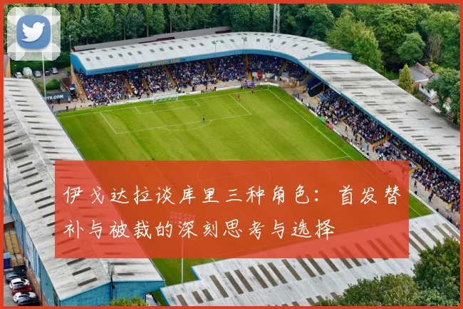伊戈达拉谈库里三种角色：首发替补与被裁的深刻思考与选择