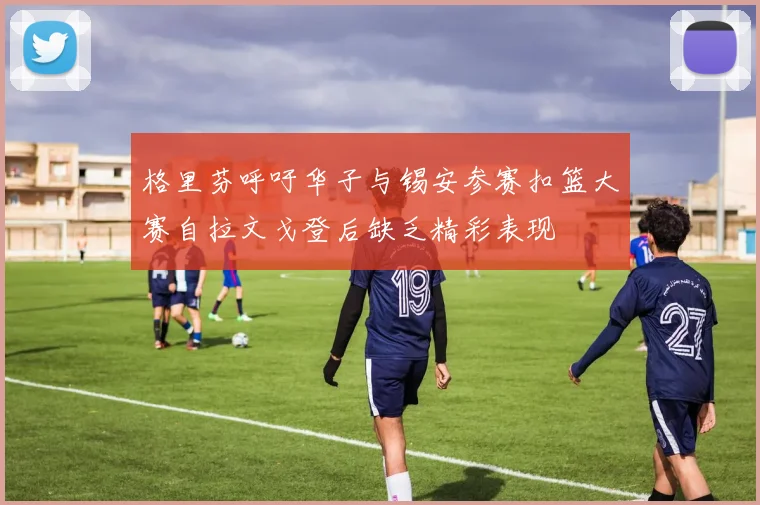格里芬呼吁华子与锡安参赛扣篮大赛自拉文戈登后缺乏精彩表现