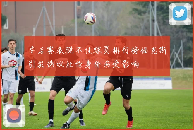 季后赛表现不佳球员排行榜福克斯引发热议杜伦身价或受影响