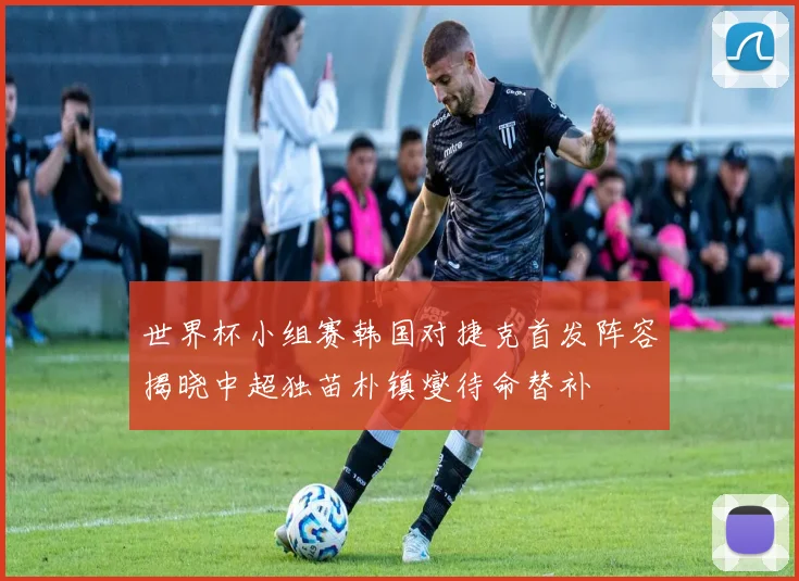 世界杯小组赛韩国对捷克首发阵容揭晓中超独苗朴镇燮待命替补